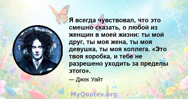 Я всегда чувствовал, что это смешно сказать, о любой из женщин в моей жизни: ты мой друг, ты моя жена, ты моя девушка, ты моя коллега. «Это твоя коробка, и тебе не разрешено уходить за пределы этого».