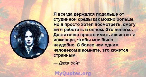 Я всегда держался подальше от студийной среды как можно больше. Но я просто хотел посмотреть, смогу ли я работать в одном. Это нелегко. Достаточно просто иметь ассистента инженера, чтобы мне было неудобно. С более чем