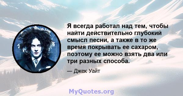 Я всегда работал над тем, чтобы найти действительно глубокий смысл песни, а также в то же время покрывать ее сахаром, поэтому ее можно взять два или три разных способа.