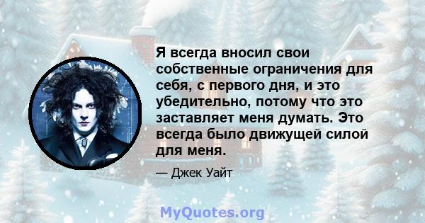 Я всегда вносил свои собственные ограничения для себя, с первого дня, и это убедительно, потому что это заставляет меня думать. Это всегда было движущей силой для меня.