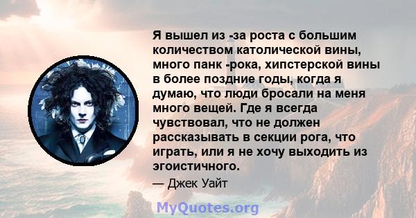 Я вышел из -за роста с большим количеством католической вины, много панк -рока, хипстерской вины в более поздние годы, когда я думаю, что люди бросали на меня много вещей. Где я всегда чувствовал, что не должен