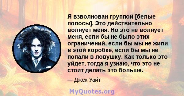 Я взволнован группой [белые полосы]. Это действительно волнует меня. Но это не волнует меня, если бы не было этих ограничений, если бы мы не жили в этой коробке, если бы мы не попали в ловушку. Как только это уйдет,