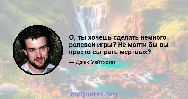 О, ты хочешь сделать немного ролевой игры? Не могли бы вы просто сыграть мертвых?