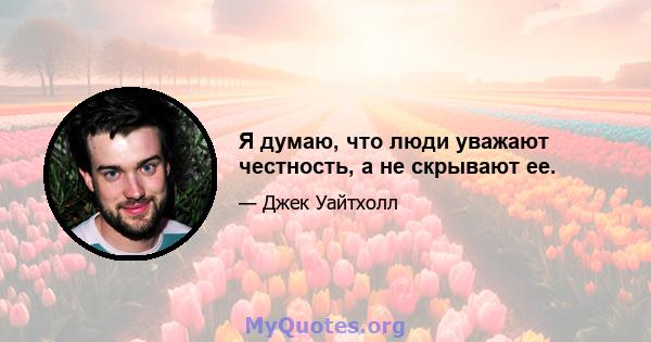 Я думаю, что люди уважают честность, а не скрывают ее.