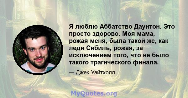 Я люблю Аббатство Даунтон. Это просто здорово. Моя мама, рожая меня, была такой же, как леди Сибиль, рожая, за исключением того, что не было такого трагического финала.