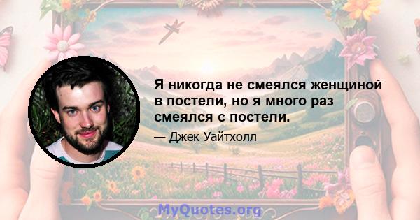 Я никогда не смеялся женщиной в постели, но я много раз смеялся с постели.