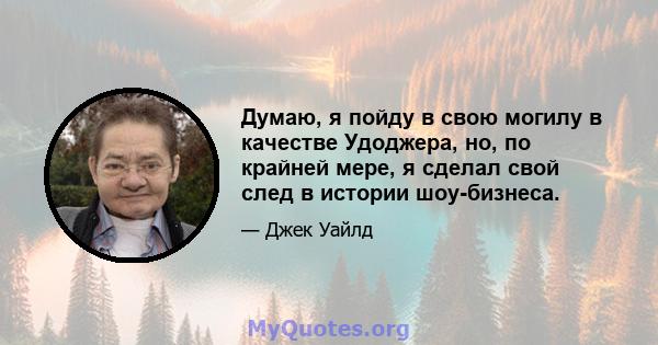 Думаю, я пойду в свою могилу в качестве Удоджера, но, по крайней мере, я сделал свой след в истории шоу-бизнеса.