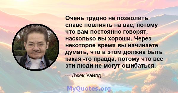 Очень трудно не позволить славе повлиять на вас, потому что вам постоянно говорят, насколько вы хороши. Через некоторое время вы начинаете думать, что в этом должна быть какая -то правда, потому что все эти люди не