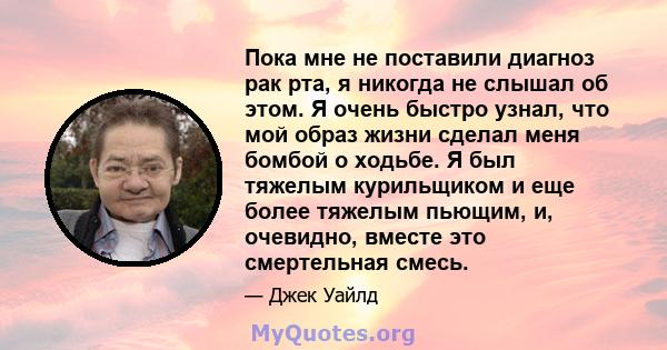 Пока мне не поставили диагноз рак рта, я никогда не слышал об этом. Я очень быстро узнал, что мой образ жизни сделал меня бомбой о ходьбе. Я был тяжелым курильщиком и еще более тяжелым пьющим, и, очевидно, вместе это