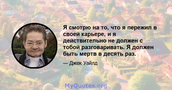 Я смотрю на то, что я пережил в своей карьере, и я действительно не должен с тобой разговаривать. Я должен быть мертв в десять раз.