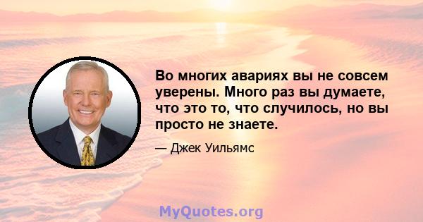 Во многих авариях вы не совсем уверены. Много раз вы думаете, что это то, что случилось, но вы просто не знаете.