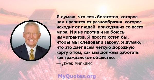 Я думаю, что есть богатство, которое нам нравится от разнообразия, которое исходит от людей, приходящих со всего мира. И я не против и не боюсь иммигрантов. Я просто хотел бы, чтобы мы следовали закону. Я думаю, что это 