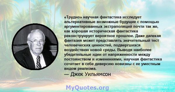 «Трудно» научная фантастика исследует альтернативные возможные будущие с помощью аргументированных экстраполяций почти так же, как хорошая историческая фантастика реконструирует вероятное прошлое. Даже далекая фантазия