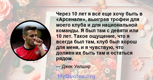 Через 10 лет я все еще хочу быть в «Арсенале», выиграв трофеи для моего клуба и для национальной команды. Я был там с девяти или 10 лет. Такое ощущение, что я всегда был там, клуб был хорош для меня, и я чувствую, что