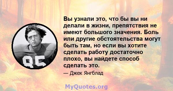 Вы узнали это, что бы вы ни делали в жизни, препятствия не имеют большого значения. Боль или другие обстоятельства могут быть там, но если вы хотите сделать работу достаточно плохо, вы найдете способ сделать это.