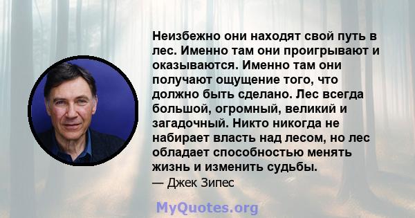 Неизбежно они находят свой путь в лес. Именно там они проигрывают и оказываются. Именно там они получают ощущение того, что должно быть сделано. Лес всегда большой, огромный, великий и загадочный. Никто никогда не