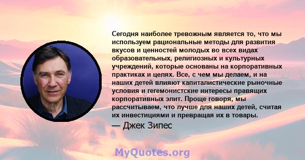 Сегодня наиболее тревожным является то, что мы используем рациональные методы для развития вкусов и ценностей молодых во всех видах образовательных, религиозных и культурных учреждений, которые основаны на корпоративных 