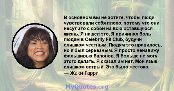 В основном вы не хотите, чтобы люди чувствовали себя плохо, потому что они несут это с собой на всю оставшуюся жизнь. Я нашел это. Я причинял боль людям в Celebrity Fit Club, будучи слишком честным. Людям это нравилось, 