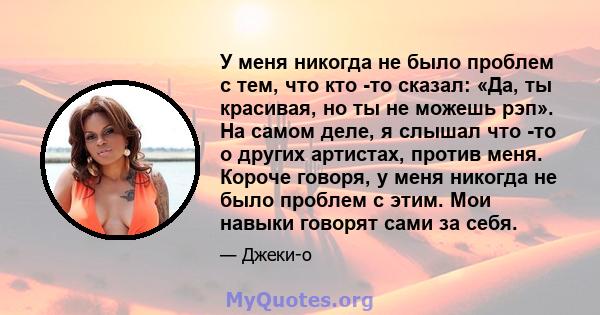 У меня никогда не было проблем с тем, что кто -то сказал: «Да, ты красивая, но ты не можешь рэп». На самом деле, я слышал что -то о других артистах, против меня. Короче говоря, у меня никогда не было проблем с этим. Мои 