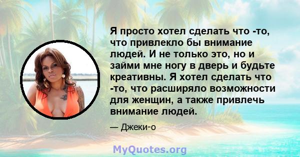 Я просто хотел сделать что -то, что привлекло бы внимание людей. И не только это, но и займи мне ногу в дверь и будьте креативны. Я хотел сделать что -то, что расширяло возможности для женщин, а также привлечь внимание