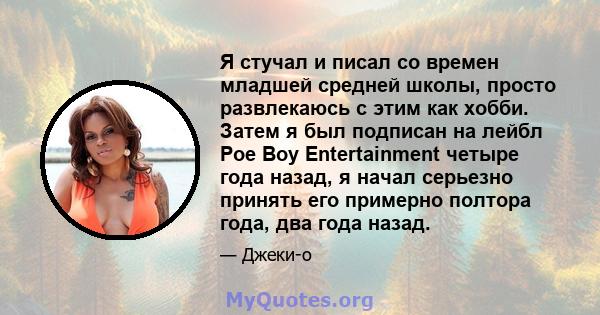 Я стучал и писал со времен младшей средней школы, просто развлекаюсь с этим как хобби. Затем я был подписан на лейбл Poe Boy Entertainment четыре года назад, я начал серьезно принять его примерно полтора года, два года