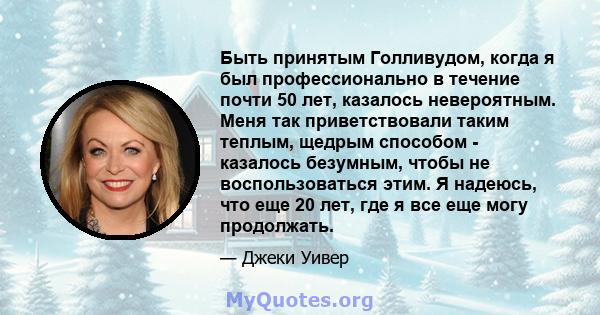 Быть принятым Голливудом, когда я был профессионально в течение почти 50 лет, казалось невероятным. Меня так приветствовали таким теплым, щедрым способом - казалось безумным, чтобы не воспользоваться этим. Я надеюсь,