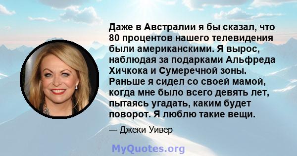 Даже в Австралии я бы сказал, что 80 процентов нашего телевидения были американскими. Я вырос, наблюдая за подарками Альфреда Хичкока и Сумеречной зоны. Раньше я сидел со своей мамой, когда мне было всего девять лет,