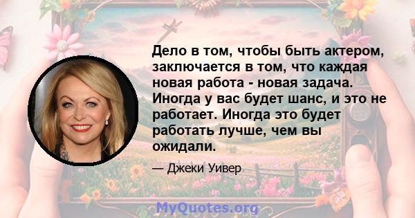 Дело в том, чтобы быть актером, заключается в том, что каждая новая работа - новая задача. Иногда у вас будет шанс, и это не работает. Иногда это будет работать лучше, чем вы ожидали.