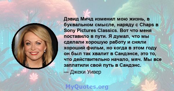 Дэвид Мичд изменил мою жизнь, в буквальном смысле, наряду с Chaps в Sony Pictures Classics. Вот что меня поставило в пути. Я думал, что мы сделали хорошую работу и сняли хороший фильм, но когда в этом году он был так