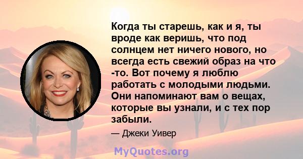 Когда ты старешь, как и я, ты вроде как веришь, что под солнцем нет ничего нового, но всегда есть свежий образ на что -то. Вот почему я люблю работать с молодыми людьми. Они напоминают вам о вещах, которые вы узнали, и