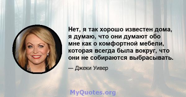 Нет, я так хорошо известен дома, я думаю, что они думают обо мне как о комфортной мебели, которая всегда была вокруг, что они не собираются выбрасывать.