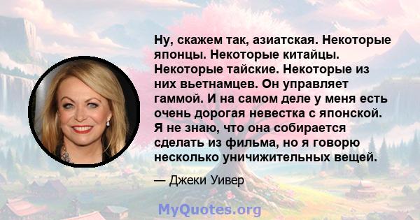 Ну, скажем так, азиатская. Некоторые японцы. Некоторые китайцы. Некоторые тайские. Некоторые из них вьетнамцев. Он управляет гаммой. И на самом деле у меня есть очень дорогая невестка с японской. Я не знаю, что она