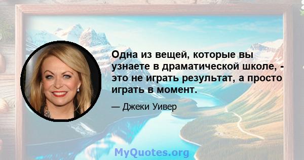 Одна из вещей, которые вы узнаете в драматической школе, - это не играть результат, а просто играть в момент.