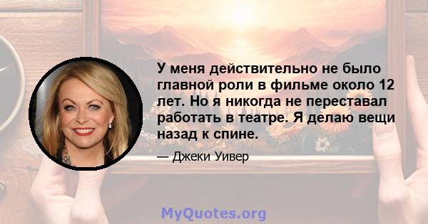 У меня действительно не было главной роли в фильме около 12 лет. Но я никогда не переставал работать в театре. Я делаю вещи назад к спине.