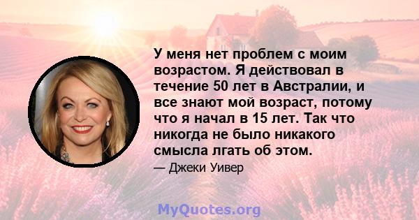 У меня нет проблем с моим возрастом. Я действовал в течение 50 лет в Австралии, и все знают мой возраст, потому что я начал в 15 лет. Так что никогда не было никакого смысла лгать об этом.