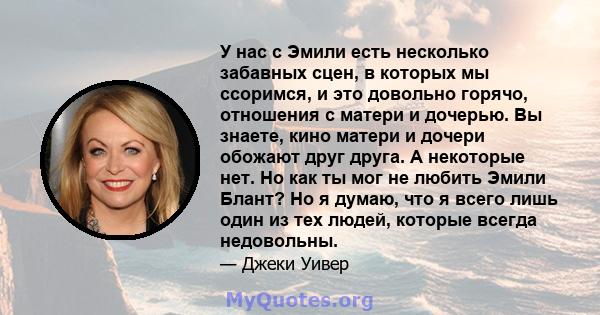 У нас с Эмили есть несколько забавных сцен, в которых мы ссоримся, и это довольно горячо, отношения с матери и дочерью. Вы знаете, кино матери и дочери обожают друг друга. А некоторые нет. Но как ты мог не любить Эмили