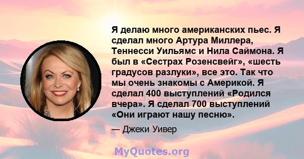 Я делаю много американских пьес. Я сделал много Артура Миллера, Теннесси Уильямс и Нила Саймона. Я был в «Сестрах Розенсвейг», «шесть градусов разлуки», все это. Так что мы очень знакомы с Америкой. Я сделал 400