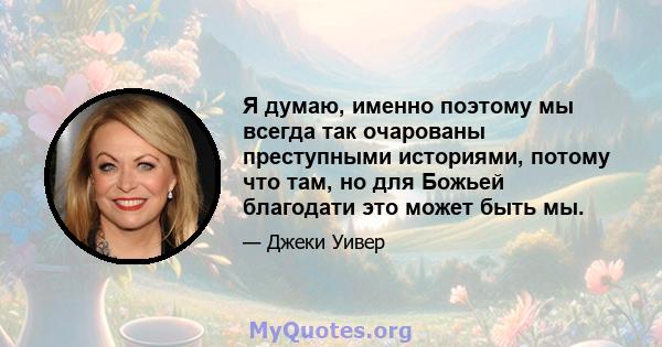 Я думаю, именно поэтому мы всегда так очарованы преступными историями, потому что там, но для Божьей благодати это может быть мы.