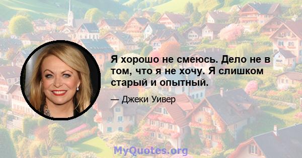 Я хорошо не смеюсь. Дело не в том, что я не хочу. Я слишком старый и опытный.