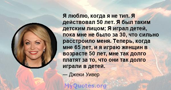 Я люблю, когда я не тип. Я действовал 50 лет. Я был таким детским лицом; Я играл детей, пока мне не было за 30, что сильно расстроило меня. Теперь, когда мне 65 лет, и я играю женщин в возрасте 50 лет, мне так долго