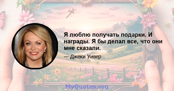 Я люблю получать подарки. И награды. Я бы делал все, что они мне сказали.