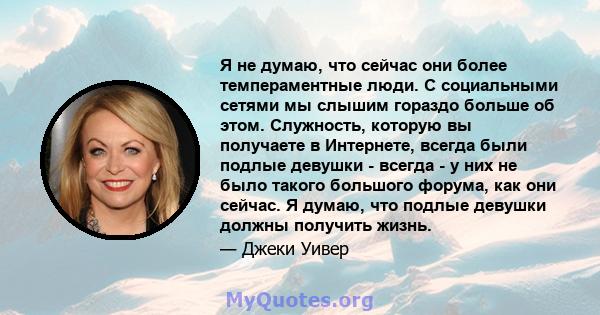 Я не думаю, что сейчас они более темпераментные люди. С социальными сетями мы слышим гораздо больше об этом. Служность, которую вы получаете в Интернете, всегда были подлые девушки - всегда - у них не было такого