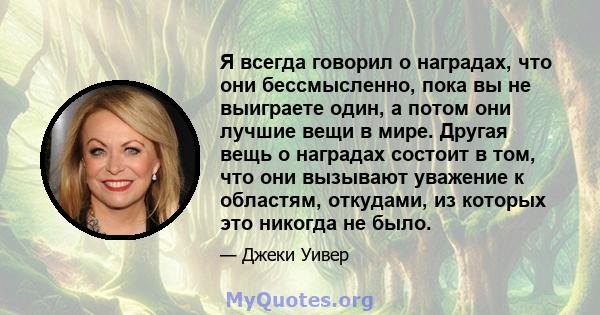 Я всегда говорил о наградах, что они бессмысленно, пока вы не выиграете один, а потом они лучшие вещи в мире. Другая вещь о наградах состоит в том, что они вызывают уважение к областям, откудами, из которых это никогда