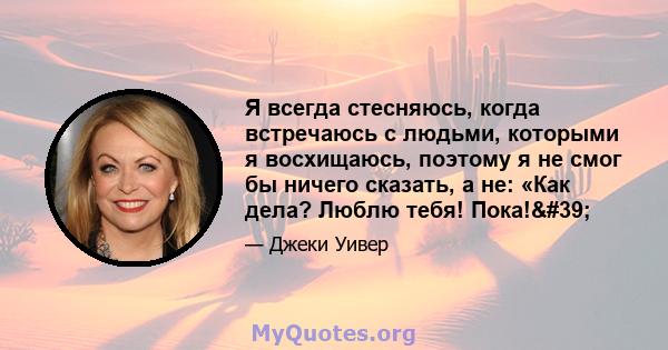 Я всегда стесняюсь, когда встречаюсь с людьми, которыми я восхищаюсь, поэтому я не смог бы ничего сказать, а не: «Как дела? Люблю тебя! Пока!'