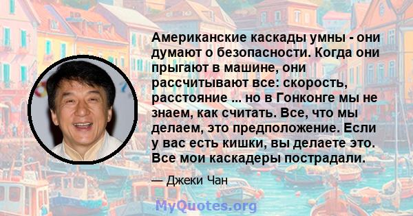 Американские каскады умны - они думают о безопасности. Когда они прыгают в машине, они рассчитывают все: скорость, расстояние ... но в Гонконге мы не знаем, как считать. Все, что мы делаем, это предположение. Если у вас 