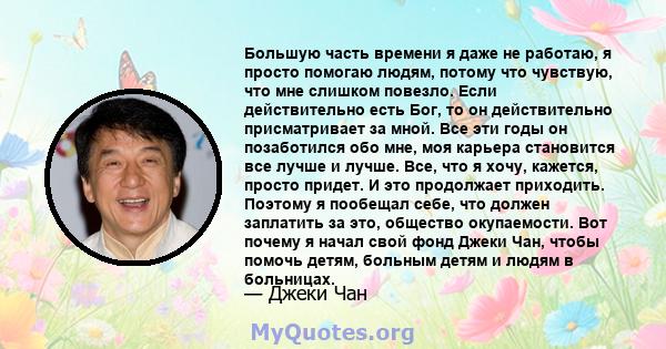 Большую часть времени я даже не работаю, я просто помогаю людям, потому что чувствую, что мне слишком повезло. Если действительно есть Бог, то он действительно присматривает за мной. Все эти годы он позаботился обо мне, 