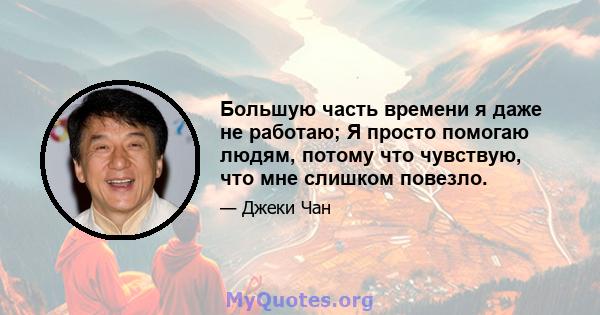 Большую часть времени я даже не работаю; Я просто помогаю людям, потому что чувствую, что мне слишком повезло.