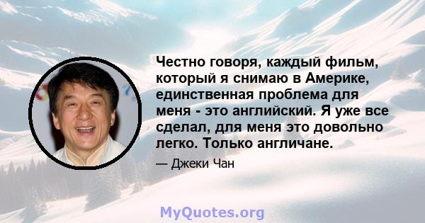 Честно говоря, каждый фильм, который я снимаю в Америке, единственная проблема для меня - это английский. Я уже все сделал, для меня это довольно легко. Только англичане.