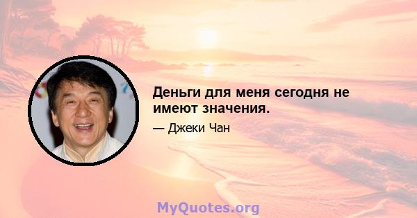 Деньги для меня сегодня не имеют значения.