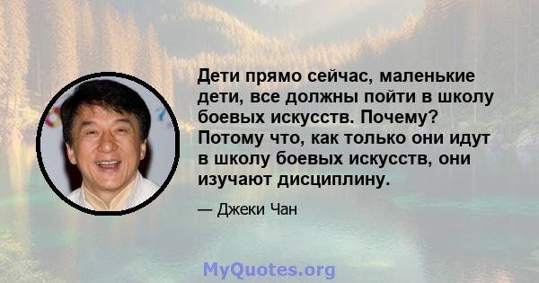 Дети прямо сейчас, маленькие дети, все должны пойти в школу боевых искусств. Почему? Потому что, как только они идут в школу боевых искусств, они изучают дисциплину.